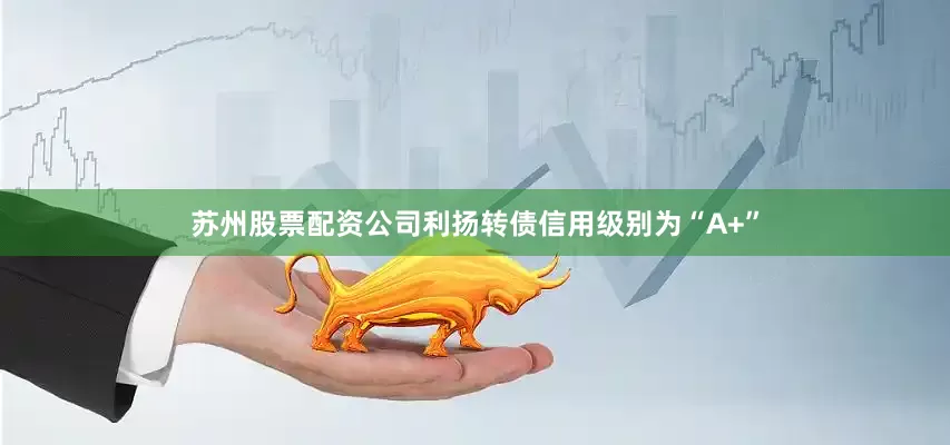 苏州股票配资公司利扬转债信用级别为“A+”
