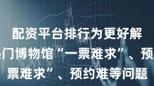 配资平台排行为更好解决暑期热门博物馆“一票难求”、预约难等问题