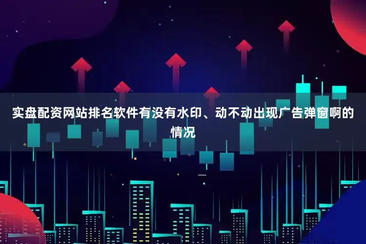 实盘配资网站排名软件有没有水印、动不动出现广告弹窗啊的情况