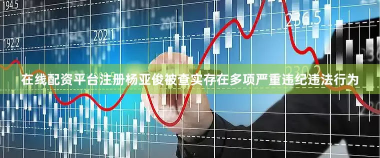 在线配资平台注册杨亚俊被查实存在多项严重违纪违法行为