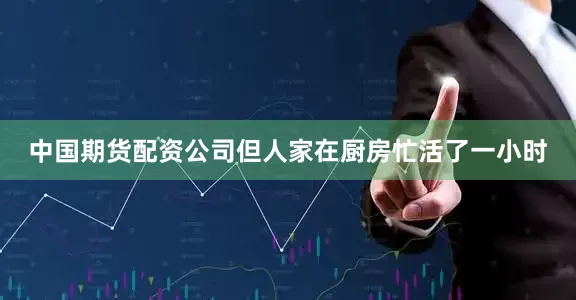 中国期货配资公司但人家在厨房忙活了一小时