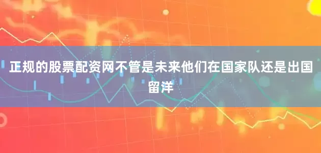 正规的股票配资网不管是未来他们在国家队还是出国留洋