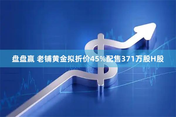 盘盘赢 老铺黄金拟折价45%配售371万股H股