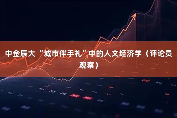 中金辰大 “城市伴手礼”中的人文经济学(评论员观察)