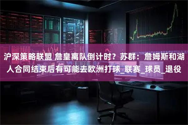 沪深策略联盟 詹皇离队倒计时?苏群:詹姆斯和湖人合同结束后有可能去欧洲打球_联赛_球员_退役