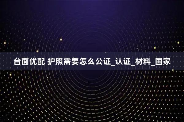 台面优配 护照需要怎么公证_认证_材料_国家