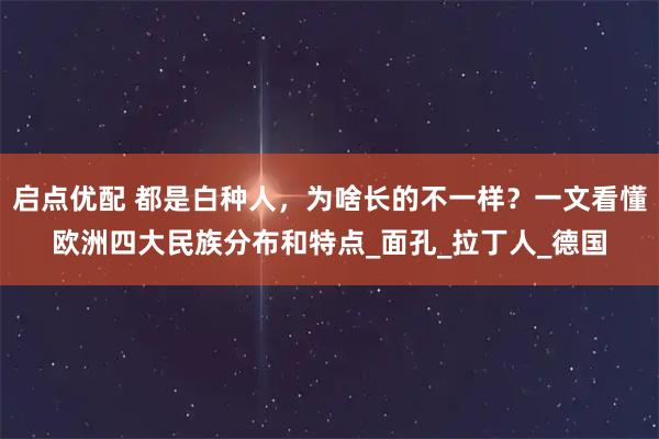 启点优配 都是白种人,为啥长的不一样?一文看懂欧洲四大民族分布和特点_面孔_拉丁人_德国