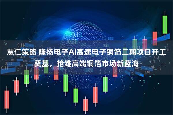 慧仁策略 隆扬电子AI高速电子铜箔二期项目开工奠基，抢滩高端铜箔市场新蓝海