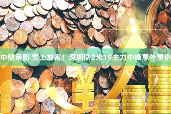 中鼎策略 雪上加霜！深圳队2米19主力中锋意外重伤