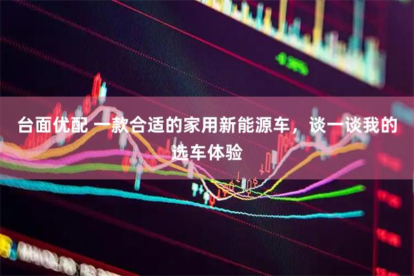 台面优配 一款合适的家用新能源车，谈一谈我的选车体验
