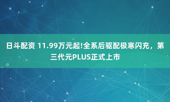 日斗配资 11.99万元起!全系后驱配极寒闪充，第三代元PLUS正式上市