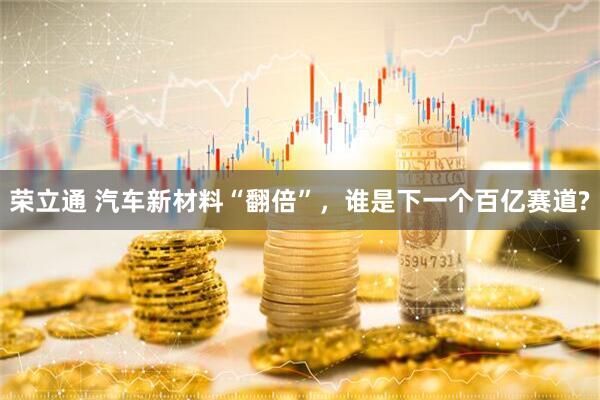 荣立通 汽车新材料“翻倍”，谁是下一个百亿赛道?