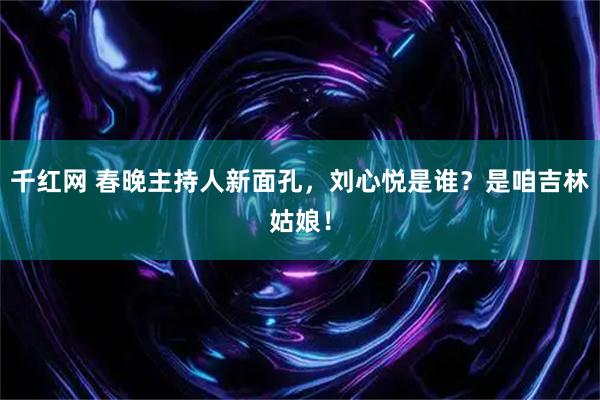 千红网 春晚主持人新面孔，刘心悦是谁？是咱吉林姑娘！