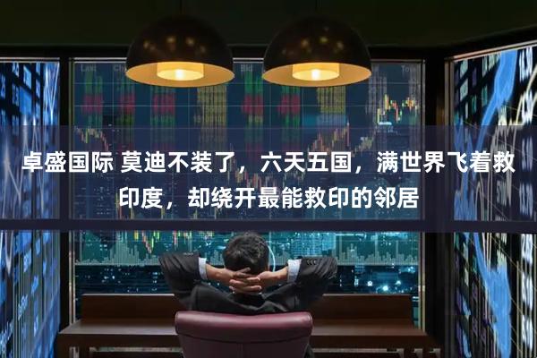 卓盛国际 莫迪不装了,六天五国,满世界飞着救印度,却绕开最能救印的邻居
