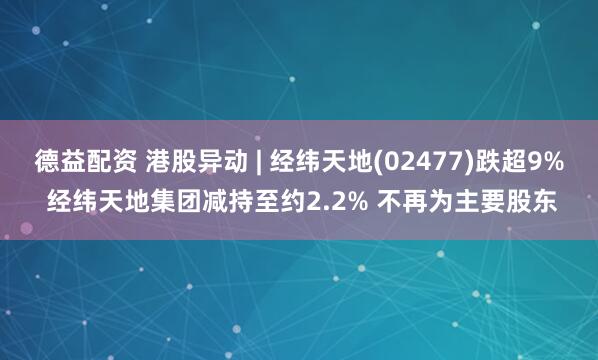 德益配资 港股异动 | 经纬天地(02477)跌超9% 经纬天地集团减持至约2.2% 不再为主要股东