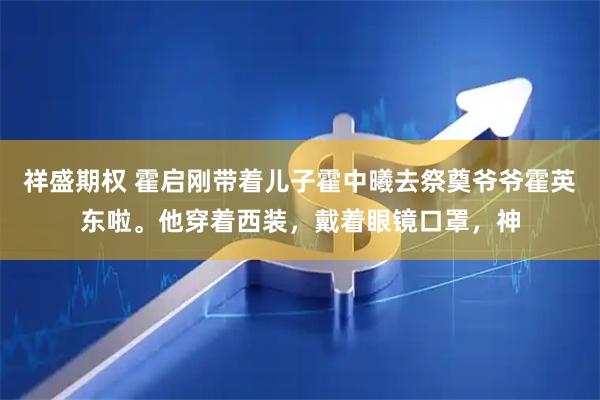 祥盛期权 霍启刚带着儿子霍中曦去祭奠爷爷霍英东啦。他穿着西装，戴着眼镜口罩，神