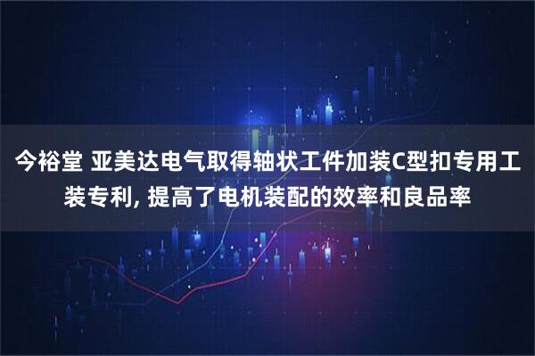 今裕堂 亚美达电气取得轴状工件加装C型扣专用工装专利, 提高了电机装配的效率和良品率