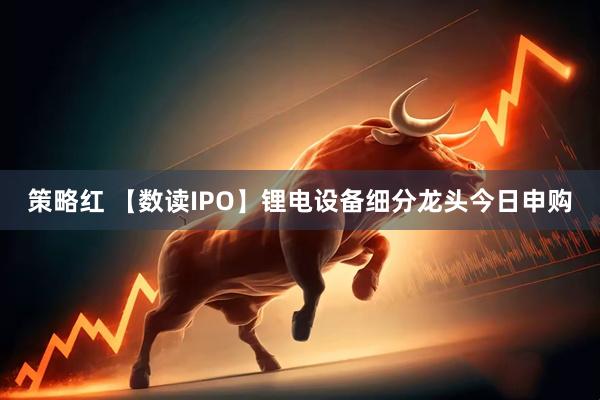 策略红 【数读IPO】锂电设备细分龙头今日申购