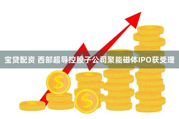宝贷配资 西部超导控股子公司聚能磁体IPO获受理
