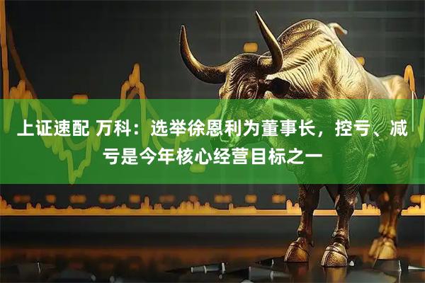 上证速配 万科：选举徐恩利为董事长，控亏、减亏是今年核心经营目标之一