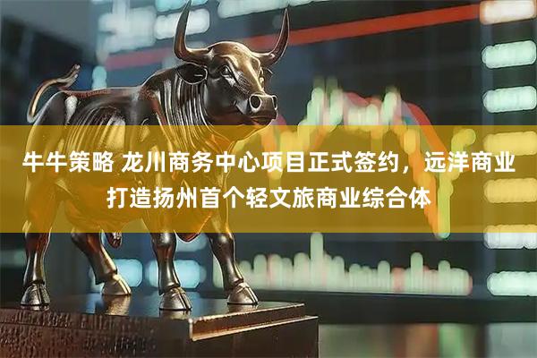 牛牛策略 龙川商务中心项目正式签约，远洋商业打造扬州首个轻文旅商业综合体