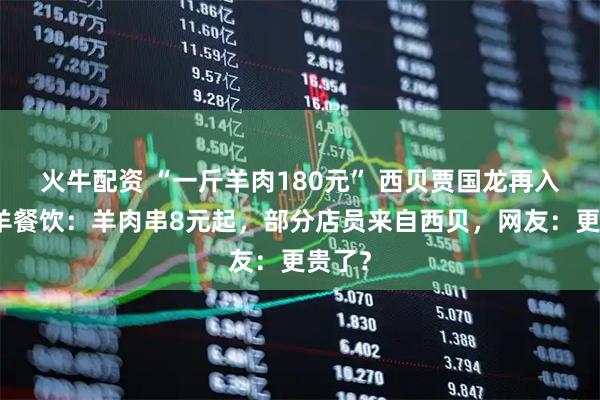 火牛配资 “一斤羊肉180元” 西贝贾国龙再入局鲜羊餐饮：羊肉串8元起，部分店员来自西贝，网友：更贵了？