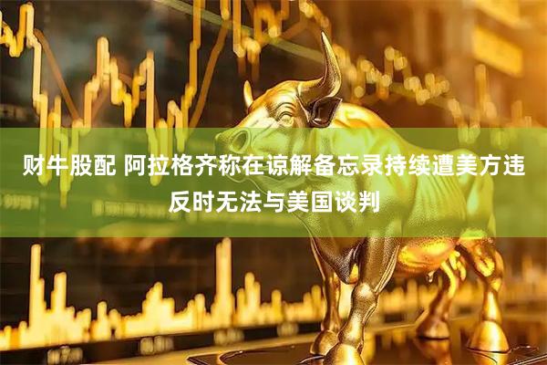 财牛股配 阿拉格齐称在谅解备忘录持续遭美方违反时无法与美国谈判