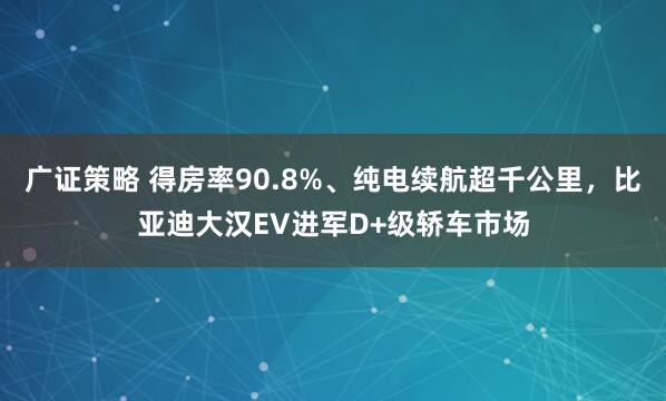 广证策略 得房率90.8%、纯电续航超千公里，比亚迪大汉EV进军D+级轿车市场