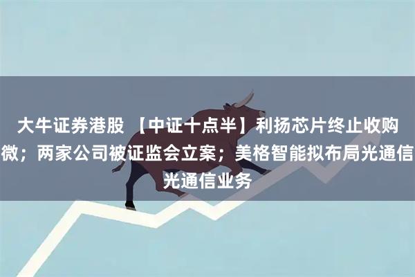 大牛证券港股 【中证十点半】利扬芯片终止收购国芯微；两家公司被证监会立案；美格智能拟布局光通信业务