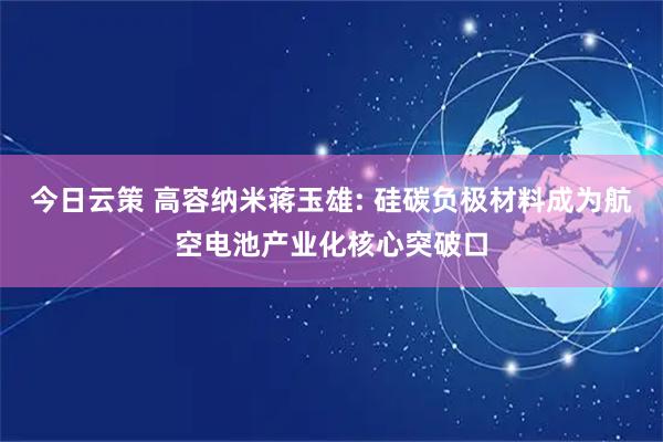 今日云策 高容纳米蒋玉雄: 硅碳负极材料成为航空电池产业化核心突破口